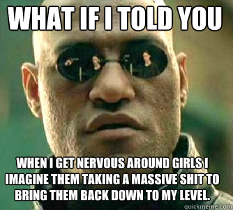 what if i told you when I get nervous around girls I imagine them taking a massive shit to bring them back down to my level.  Matrix Morpheus