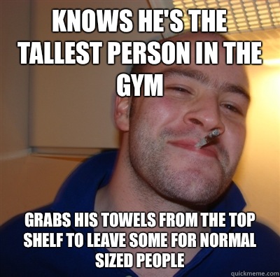 Knows he's the tallest person in the gym Grabs his towels from the top shelf to leave some for normal sized people  GoodGuyGreg