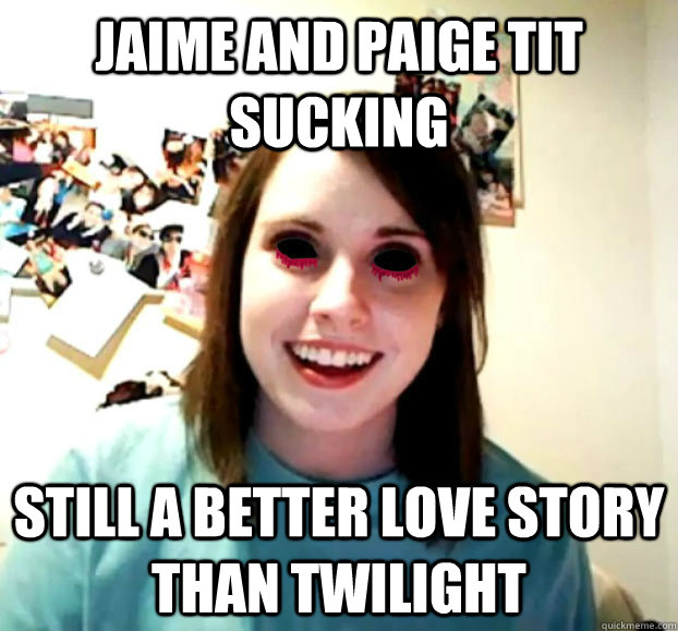 Jaime and paige tit sucking still a better love story than twilight - Jaime and paige tit sucking still a better love story than twilight  Crazy Overly Attached Girlfriend