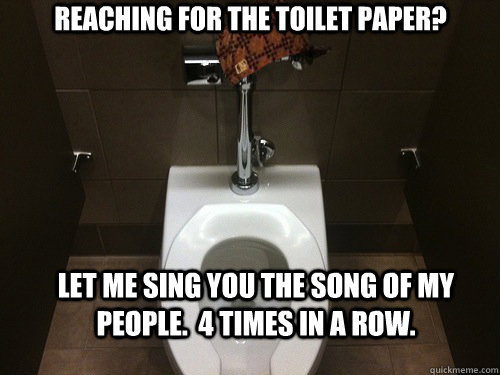 Reaching for the toilet paper? Let me sing you the song of my people.  4 times in a row. - Reaching for the toilet paper? Let me sing you the song of my people.  4 times in a row.  Scumbag Automatic Toilet