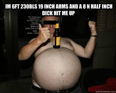  im 6ft 230bls 19 inch arms and a 8 n half inch dick hit me up  -  im 6ft 230bls 19 inch arms and a 8 n half inch dick hit me up   lolfat