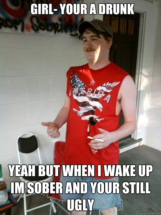 Girl- Your a drunk Yeah but when i wake up im sober and your still ugly  Redneck Randal