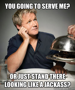 You going to serve me? or just stand there looking like a jackass?  