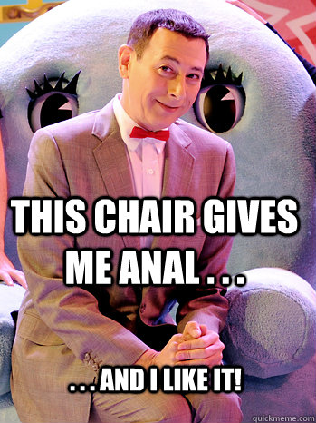 this chair gives me anal . . . . . . and i like it!  