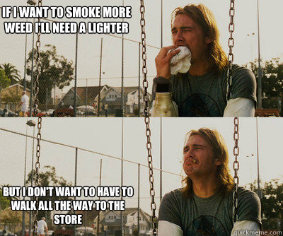 If I want to smoke more weed i'll need a lighter but I don't want to have to walk all the way to the store  First World Stoner Problems