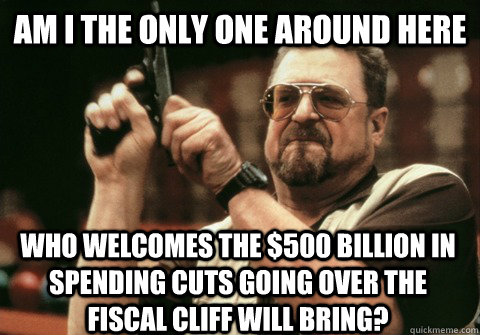 Am I the only one around here who welcomes the $500 Billion in spending cuts going over the fiscal cliff will bring? - Am I the only one around here who welcomes the $500 Billion in spending cuts going over the fiscal cliff will bring?  Am I the only one