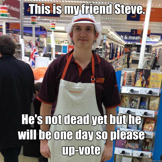 This is my friend Steve. He's not dead yet but he will be one day so please up-vote - This is my friend Steve. He's not dead yet but he will be one day so please up-vote  Steve