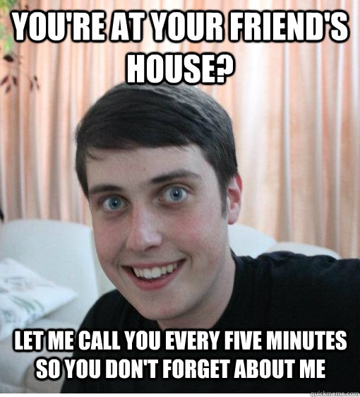 you're at your friend's house? Let me call you every five minutes so you don't forget about me  Overly Attached Boyfriend