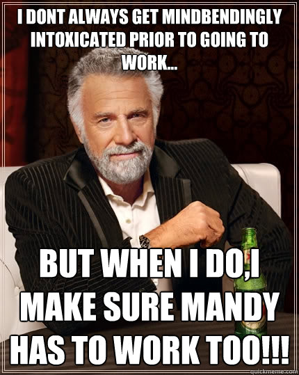 i dont always get mindbendingly intoxicated prior to going to work... but when i do,i make sure mandy has to work too!!!  The Most Interesting Man In The World