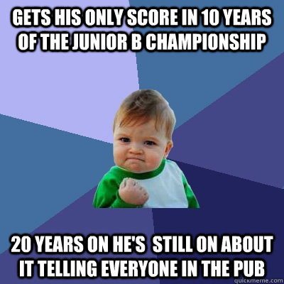 gets his only score in 10 years of the junior b championship 20 years on he's  still on about it telling everyone in the pub - gets his only score in 10 years of the junior b championship 20 years on he's  still on about it telling everyone in the pub  Success Kid