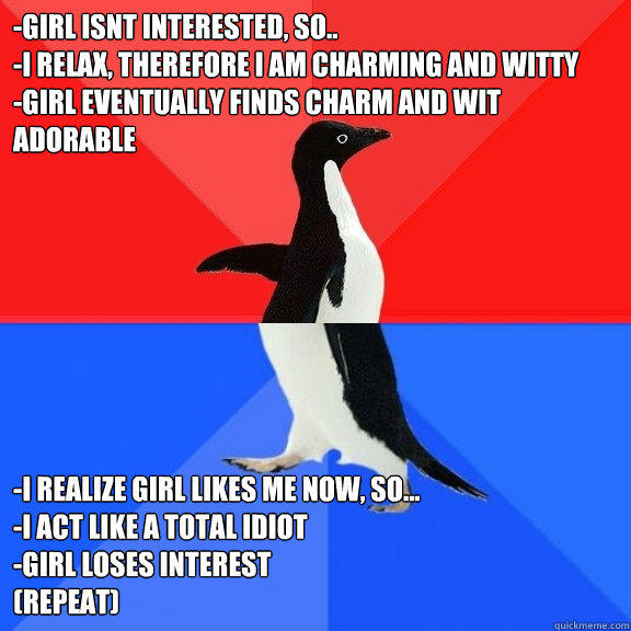 -girl isnt interested, so..
-I relax, therefore I am charming and witty
-girl eventually finds charm and wit adorable -I realize girl likes me now, so...
-I act like a total idiot
-girl loses interest
(repeat)
 - -girl isnt interested, so..
-I relax, therefore I am charming and witty
-girl eventually finds charm and wit adorable -I realize girl likes me now, so...
-I act like a total idiot
-girl loses interest
(repeat)
  Socially Awksome Penguin