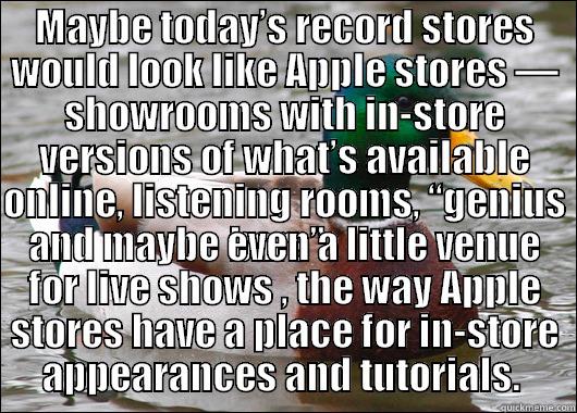 MAYBE TODAY’S RECORD STORES WOULD LOOK LIKE APPLE STORES — SHOWROOMS WITH IN-STORE VERSIONS OF WHAT’S AVAILABLE ONLINE, LISTENING ROOMS, “GENIUS BARS”   AND MAYBE EVEN A LITTLE VENUE FOR LIVE SHOWS , THE WAY APPLE STORES HAVE A PLACE FOR IN-STORE APPEARANCES AND TUTORIALS.  Actual Advice Mallard