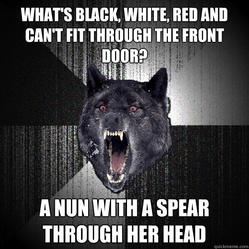 what's black, white, red and can't fit through the front door? a nun with a spear through her head  Insanity Wolf
