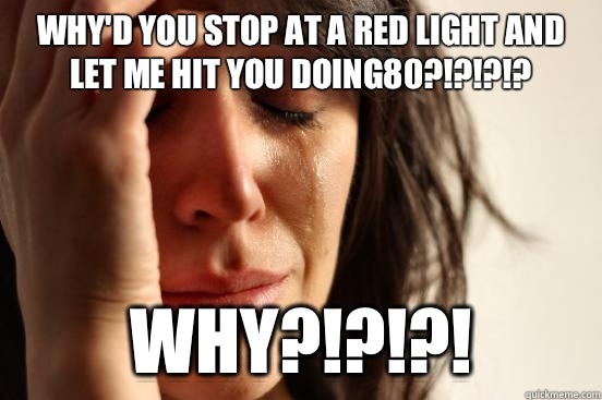 WHY'D YOU STOP AT A RED LIGHT AND LET ME HIT YOU DOING80?!?!?!? WHY?!?!?!  First World Problems