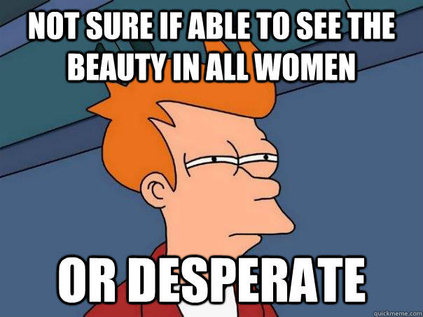 Not sure if able to see the beauty in all women Or desperate  Futurama Fry