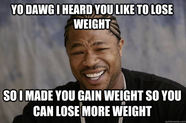 YO DAWG I HEARD YOU LIKE TO LOSE WEIGHT SO I MADE YOU GAIN WEIGHT SO YOU CAN LOSE MORE WEIGHT  Xzibit meme