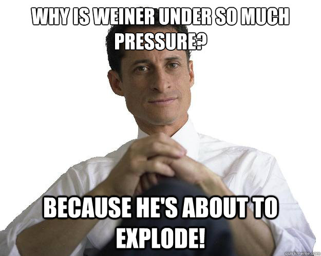 why is Weiner under so much pressure? because he's about to explode!  Weiner