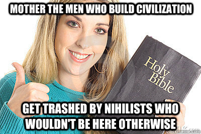 mother the men who build civilization get trashed by nihilists who wouldn't be here otherwise  Overly Religious Naive Girl