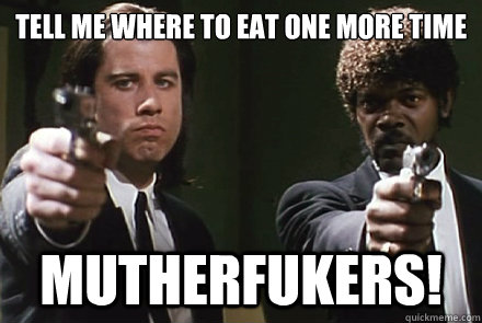 TELL ME WHERE TO EAT ONE MORE TIME
 MUTHERFUKERS!  