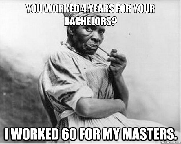 You worked 4 years for your bachelors? I worked 60 for my masters.  Unimpressed Slave