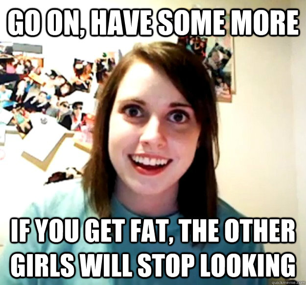 Go on, have some more if you get fat, the other girls will stop looking  Overly Attached Girlfriend