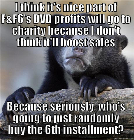 I THINK IT'S NICE PART OF F&F6'S DVD PROFITS WILL GO TO CHARITY BECAUSE I DON'T THINK IT'LL BOOST SALES BECAUSE SERIOUSLY, WHO'S GOING TO JUST RANDOMLY BUY THE 6TH INSTALLMENT? Confession Bear