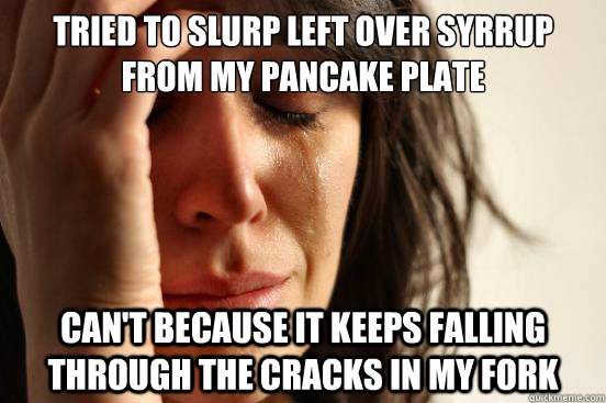 TRIED TO SLURP LEFT OVER SYRRUP FROM MY PANCAKE PLATE CAN'T BECAUSE IT KEEPS FALLING THROUGH THE CRACKS IN MY FORK  First World Problems
