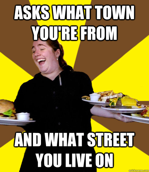 Asks what town you're from And what street you live on  Overly Friendly Waitress