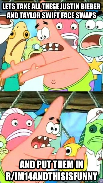 Lets take all these Justin Bieber and Taylor Swift face swaps and put them in r/im14andthisisfunny  Push it somewhere else Patrick