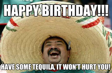 Happy Birthday!!! Have some Tequila, it won't hurt you!  Happy birthday