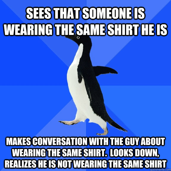 Sees that someone is wearing the same shirt he is Makes conversation with the guy about wearing the same shirt.  Looks down, realizes he is not wearing the same shirt  Socially Awkward Penguin