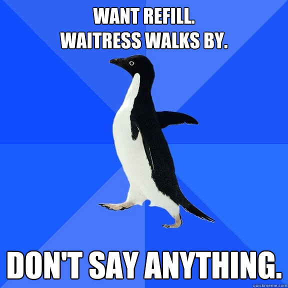 Want refill.  
Waitress walks by. Don't say anything.  Socially Awkward Penguin