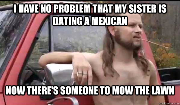 I have no problem that my sister is dating a mexican Now there's someone to mow the lawn  Almost Politically Correct Redneck