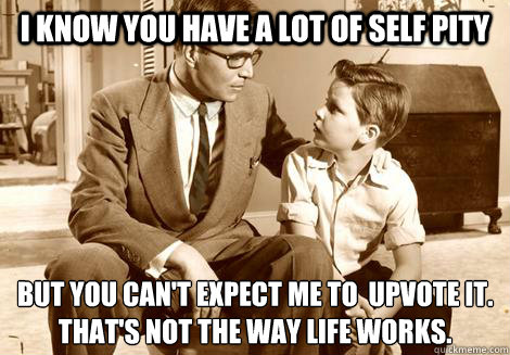 i know you have a lot of self pity But you can't expect me to  upvote it. 
That's not the way life works. - i know you have a lot of self pity But you can't expect me to  upvote it. 
That's not the way life works.  Harsh Advice Dad