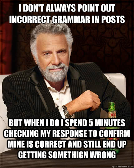 I don't always point out incorrect grammar in posts But when i do i spend 5 minutes checking my response to confirm mine is correct and still end up getting somethign wrong - I don't always point out incorrect grammar in posts But when i do i spend 5 minutes checking my response to confirm mine is correct and still end up getting somethign wrong  TheMostInterestingManInTheWorld