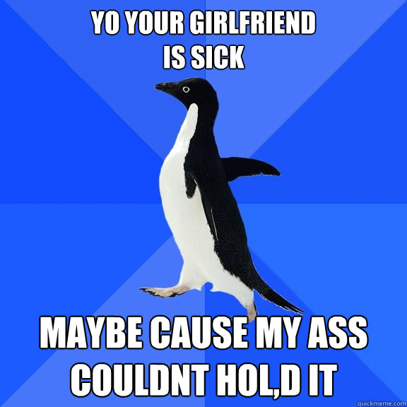 yo your girlfriend
is sick maybe cause my ass couldnt hol,d it  Socially Awkward Penguin