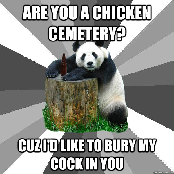 are you a chicken cemetery? cuz I'd like to bury my cock in you  Pickup-Line Panda