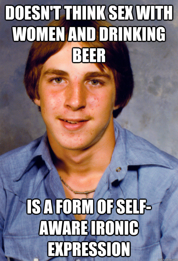 DOESN'T THINK SEX WITH WOMEN AND DRINKING BEER IS A FORM OF SELF-AWARE IRONIC EXPRESSION  Old Economy Steven