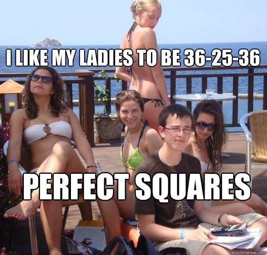 I like my ladies to be 36-25-36 Perfect squares 
  Priority Peter