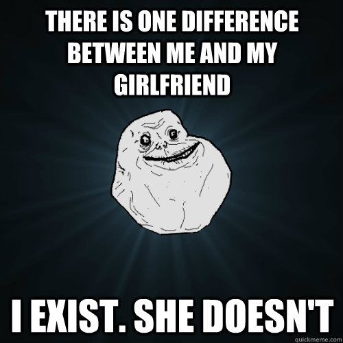 There is one difference between me and my girlfriend I exist. She doesn't  Forever Alone
