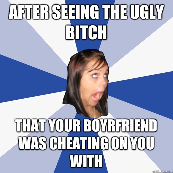 After seeing the ugly bitch  That your boyrfriend was cheating on you with  - After seeing the ugly bitch  That your boyrfriend was cheating on you with   Annoying Facebook Girl