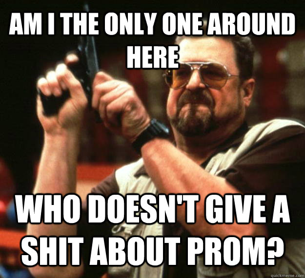 AM I THE ONLY ONE AROUND HERE WHO DOESN'T GIVE A SHIT ABOUT PROM?   Angry Walter