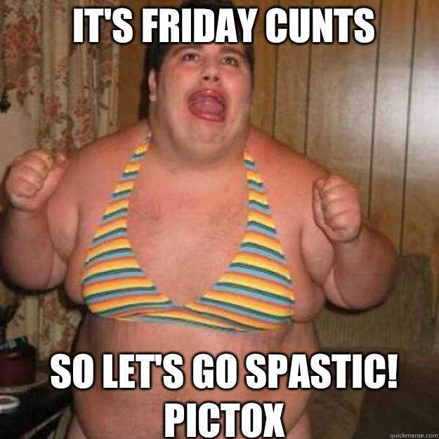 IT'S FRIDAY CUNTS SO LET'S GO SPASTIC! Pictox  retarded