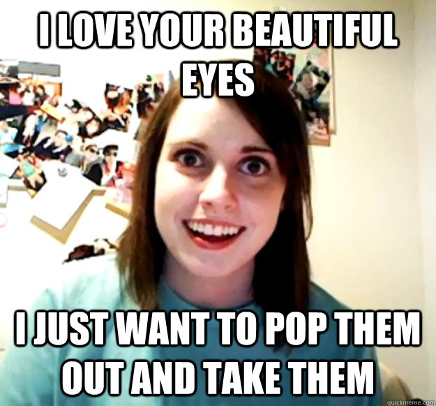 I love your beautiful eyes I just want to pop them out and take them  Overly Attached Girlfriend