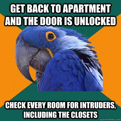 Get back to apartment and the door is unlocked Check every room for intruders, including the closets - Get back to apartment and the door is unlocked Check every room for intruders, including the closets  Paranoid Parrot