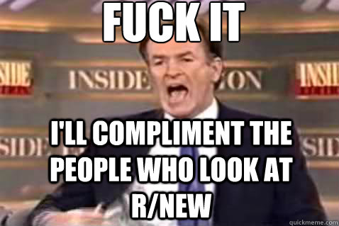 fuck it I'll compliment the people who look at r/new  Fuck It Bill OReilly