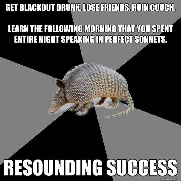 Get blackout drunk. Lose friends. ruin couch. 

Learn the following morning that you spent entire night speaking in perfect sonnets. resounding success - Get blackout drunk. Lose friends. ruin couch. 

Learn the following morning that you spent entire night speaking in perfect sonnets. resounding success  English Major Armadillo