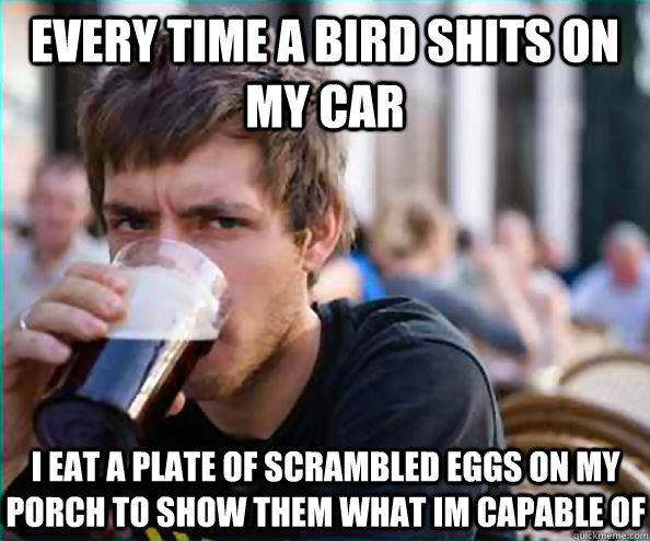 Every time a bird shits on my car I eat a plate of scrambled eggs on my porch to show them what im capable of   Lazy College Senior