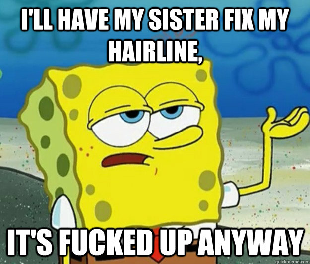 I'll have my sister fix my hairline, It's fucked up anyway  Tough Spongebob