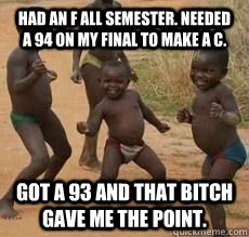 Had an F all semester. Needed a 94 on my final to make a C. Got a 93 and that bitch gave me the point.   